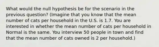 What would the null hypothesis be for the scenario in the previous question? (Imagine that you know that the mean number of cats per household in the U.S. is 1.7. You are interested in whether the mean number of cats per household in Normal is the same. You interview 50 people in town and find that the mean number of cats owned is 2 per household.)