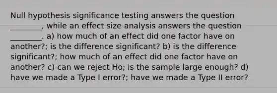 Null hypothesis significance testing answers the question ________, while an effect size analysis answers the question ________. a) how much of an effect did one factor have on another?; is the difference significant? b) is the difference significant?; how much of an effect did one factor have on another? c) can we reject Ho; is the sample large enough? d) have we made a Type I error?; have we made a Type II error?