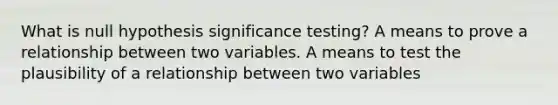 What is null hypothesis significance testing? A means to prove a relationship between two variables. A means to test the plausibility of a relationship between two variables