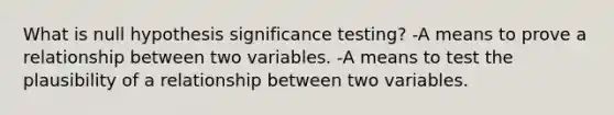 What is null hypothesis significance testing? -A means to prove a relationship between two variables. -A means to test the plausibility of a relationship between two variables.