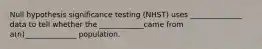 Null hypothesis significance testing (NHST) uses ______________ data to tell whether the ____________came from a(n)______________ population.