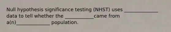 Null hypothesis significance testing (NHST) uses ______________ data to tell whether the ____________came from a(n)______________ population.