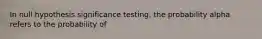 In null hypothesis significance testing, the probability alpha refers to the probability of