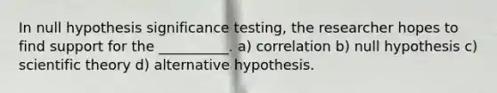 In null hypothesis significance testing, the researcher hopes to find support for the __________. a) correlation b) null hypothesis c) scientific theory d) alternative hypothesis.