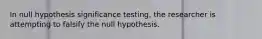 In null hypothesis significance testing, the researcher is attempting to falsify the null hypothesis.