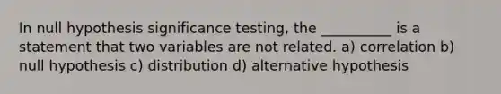 In null hypothesis significance testing, the __________ is a statement that two variables are not related. a) correlation b) null hypothesis c) distribution d) alternative hypothesis