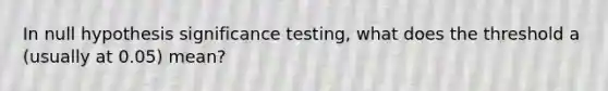 In null hypothesis significance testing, what does the threshold a (usually at 0.05) mean?