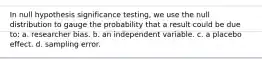 In null hypothesis significance testing, we use the null distribution to gauge the probability that a result could be due to: a. researcher bias. b. an independent variable. c. a placebo effect. d. sampling error.