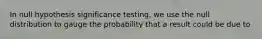 In null hypothesis significance testing, we use the null distribution to gauge the probability that a result could be due to