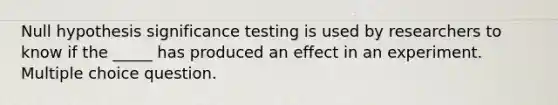 Null hypothesis significance testing is used by researchers to know if the _____ has produced an effect in an experiment. Multiple choice question.