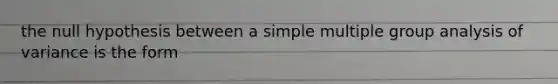 the null hypothesis between a simple multiple group analysis of variance is the form