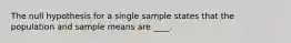 The null hypothesis for a single sample states that the population and sample means are ____.