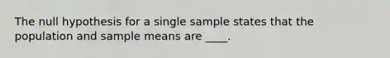 The null hypothesis for a single sample states that the population and sample means are ____.