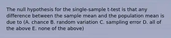 The null hypothesis for the single-sample t-test is that any difference between the <a href='https://www.questionai.com/knowledge/keKcOe7KmA-sample-mean' class='anchor-knowledge'>sample mean</a> and the population mean is due to (A. chance B. random variation C. sampling error D. all of the above E. none of the above)