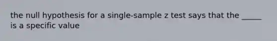 the null hypothesis for a single-sample z test says that the _____ is a specific value