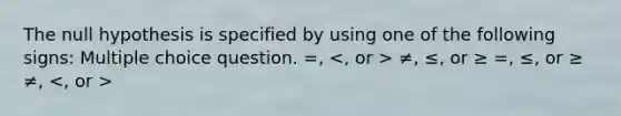 The null hypothesis is specified by using one of the following signs: Multiple choice question. =, ≠, ≤, or ≥ =, ≤, or ≥ ≠,