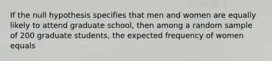 If the null hypothesis specifies that men and women are equally likely to attend graduate school, then among a random sample of 200 graduate students, the expected frequency of women equals