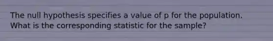 The null hypothesis specifies a value of p for the population. What is the corresponding statistic for the sample?