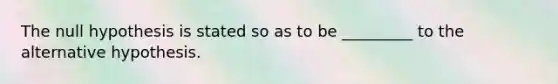 The null hypothesis is stated so as to be _________ to the alternative hypothesis.