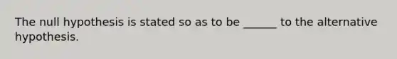 The null hypothesis is stated so as to be ______ to the alternative hypothesis.