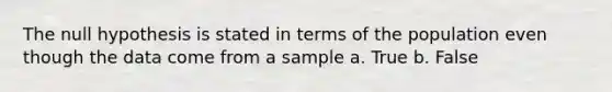 The null hypothesis is stated in terms of the population even though the data come from a sample a. True b. False