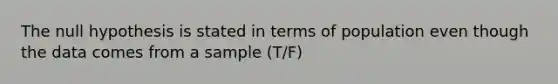 The null hypothesis is stated in terms of population even though the data comes from a sample (T/F)