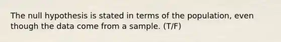 The null hypothesis is stated in terms of the population, even though the data come from a sample. (T/F)