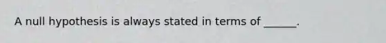 A null hypothesis is always stated in terms of ______.