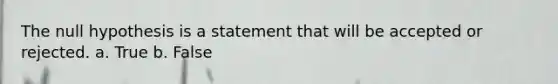 The null hypothesis is a statement that will be accepted or rejected. a. True b. False