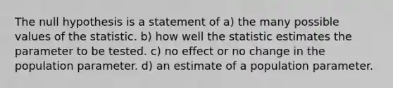 The null hypothesis is a statement of a) the many possible values of the statistic. b) how well the statistic estimates the parameter to be tested. c) no effect or no change in the population parameter. d) an estimate of a population parameter.