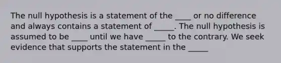 The null hypothesis is a statement of the ____ or no difference and always contains a statement of _____. The null hypothesis is assumed to be ____ until we have _____ to the contrary. We seek evidence that supports the statement in the _____