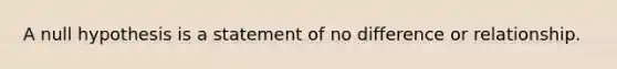 A null hypothesis is a statement of no difference or relationship.