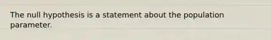 The null hypothesis is a statement about the population parameter.