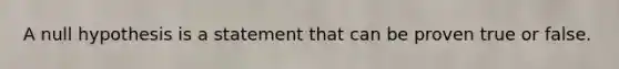 A null hypothesis is a statement that can be proven true or false.