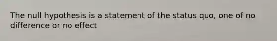 The null hypothesis is a statement of the status quo, one of no difference or no effect