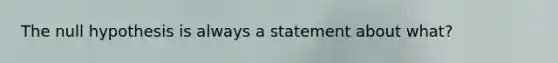The null hypothesis is always a statement about​ what?