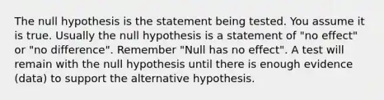 The null hypothesis is the statement being tested. You assume it is true. Usually the null hypothesis is a statement of "no effect" or "no difference". Remember "Null has no effect". A test will remain with the null hypothesis until there is enough evidence (data) to support the alternative hypothesis.