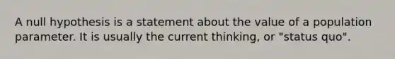 A null hypothesis is a statement about the value of a population parameter. It is usually the current thinking, or "status quo".