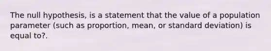 The null​ hypothesis, is a statement that the value of a population parameter​ (such as​ proportion, mean, or standard​ deviation) is equal to?.