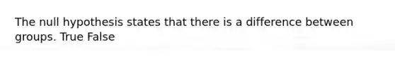 The null hypothesis states that there is a difference between groups. True False