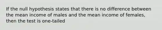 If the null hypothesis states that there is no difference between the mean income of males and the mean income of females, then the test is one-tailed