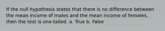 If the null hypothesis states that there is no difference between the mean income of males and the mean income of females, then the test is one-tailed. a. True b. False