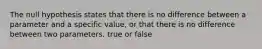 The null hypothesis states that there is no difference between a parameter and a specific value, or that there is no difference between two parameters. true or false