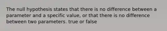 The null hypothesis states that there is no difference between a parameter and a specific value, or that there is no difference between two parameters. true or false