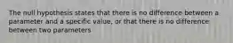 The null hypothesis states that there is no difference between a parameter and a specific value, or that there is no difference between two parameters