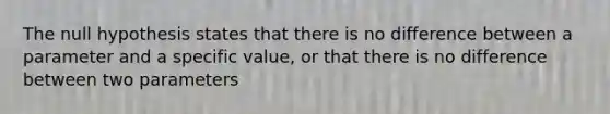 The null hypothesis states that there is no difference between a parameter and a specific value, or that there is no difference between two parameters