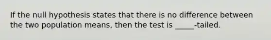 If the null hypothesis states that there is no difference between the two population means, then the test is _____-tailed.