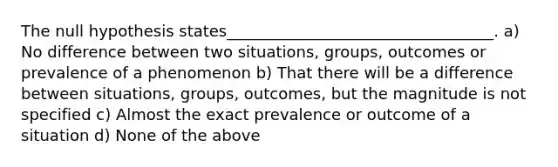 The null hypothesis states__________________________________. a) No difference between two situations, groups, outcomes or prevalence of a phenomenon b) That there will be a difference between situations, groups, outcomes, but the magnitude is not specified c) Almost the exact prevalence or outcome of a situation d) None of the above