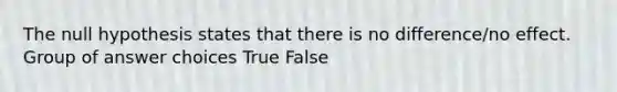 The null hypothesis states that there is no difference/no effect. Group of answer choices True False