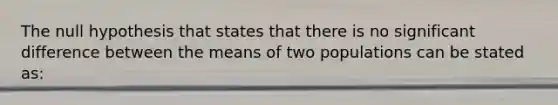 The null hypothesis that states that there is no significant difference between the means of two populations can be stated as: